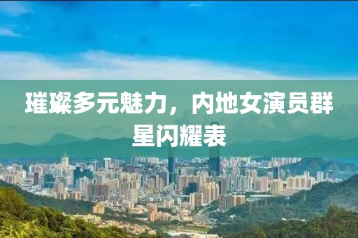 璀璨多元魅力，內(nèi)地女演員群星閃耀表