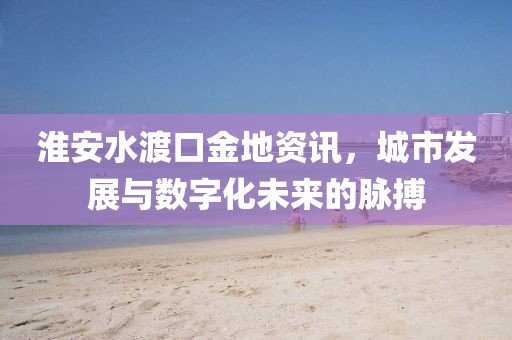 淮安水渡口金地資訊，城市發(fā)展與數(shù)字化未來的脈搏