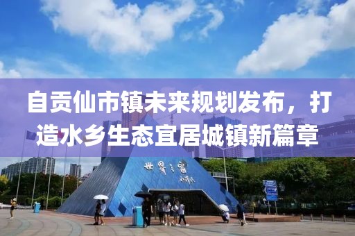 自貢仙市鎮(zhèn)未來(lái)規(guī)劃發(fā)布，打造水鄉(xiāng)生態(tài)宜居城鎮(zhèn)新篇章