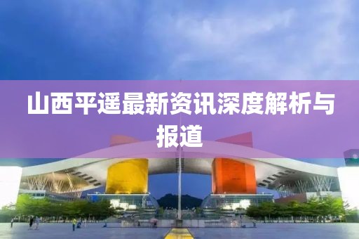 山西平遙最新資訊深度解析與報(bào)道