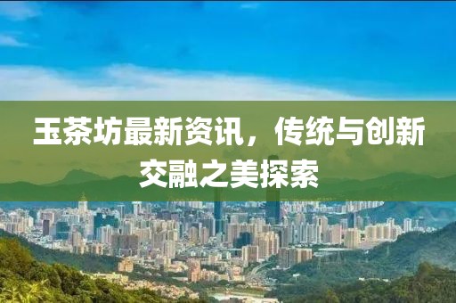玉茶坊最新資訊，傳統(tǒng)與創(chuàng)新交融之美探索