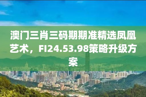 澳門三肖三碼期期準(zhǔn)精選鳳凰藝術(shù)，F(xiàn)I24.53.98策略升級方案