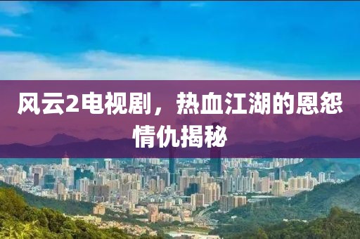 風(fēng)云2電視劇，熱血江湖的恩怨情仇揭秘
