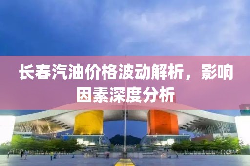長春汽油價格波動解析，影響因素深度分析