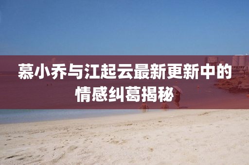 慕小喬與江起云最新更新中的情感糾葛揭秘