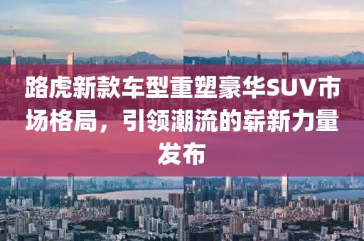 路虎新款車(chē)型重塑豪華SUV市場(chǎng)格局，引領(lǐng)潮流的嶄新力量發(fā)布