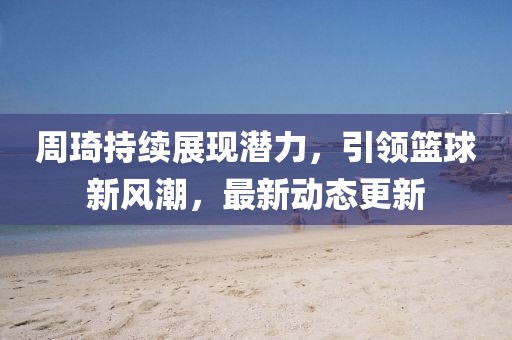 周琦持續(xù)展現(xiàn)潛力，引領(lǐng)籃球新風潮，最新動態(tài)更新
