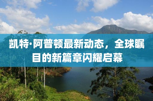 凱特·阿普頓最新動(dòng)態(tài)，全球矚目的新篇章閃耀啟幕