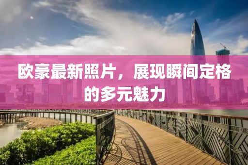 歐豪最新照片，展現(xiàn)瞬間定格的多元魅力