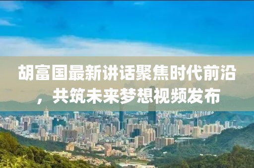 胡富國最新講話聚焦時(shí)代前沿，共筑未來夢想視頻發(fā)布