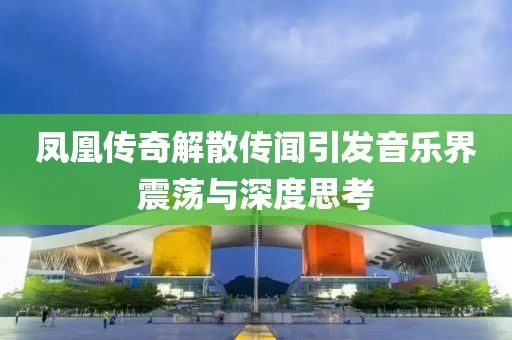 鳳凰傳奇解散傳聞引發(fā)音樂界震蕩與深度思考