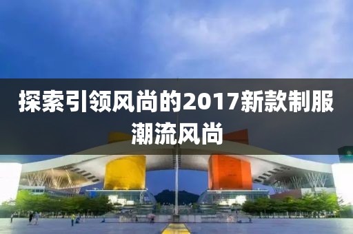 探索引領(lǐng)風(fēng)尚的2017新款制服潮流風(fēng)尚