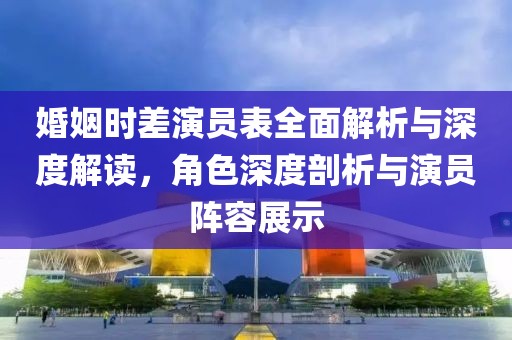 婚姻時差演員表全面解析與深度解讀，角色深度剖析與演員陣容展示