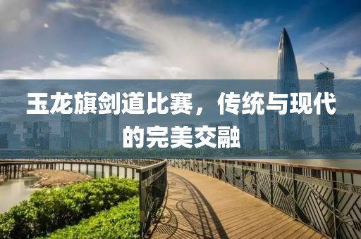 玉龍旗劍道比賽，傳統(tǒng)與現(xiàn)代的完美交融