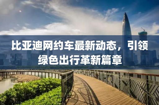 比亞迪網(wǎng)約車最新動(dòng)態(tài)，引領(lǐng)綠色出行革新篇章