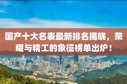 國產十大名表最新排名揭曉，榮耀與精工的象征榜單出爐！