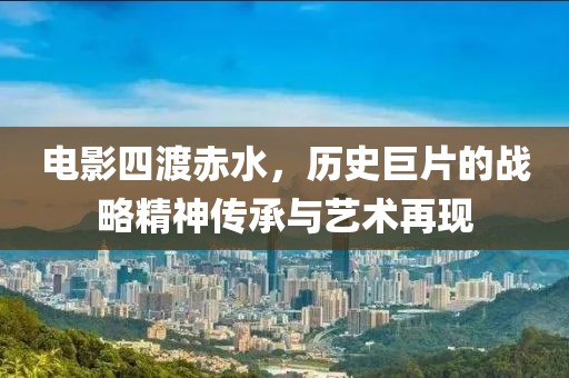 電影四渡赤水，歷史巨片的戰(zhàn)略精神傳承與藝術(shù)再現(xiàn)