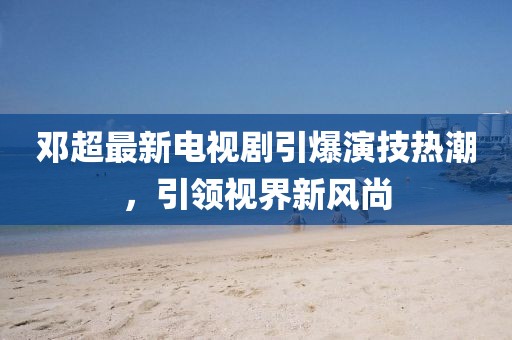 鄧超最新電視劇引爆演技熱潮，引領視界新風尚