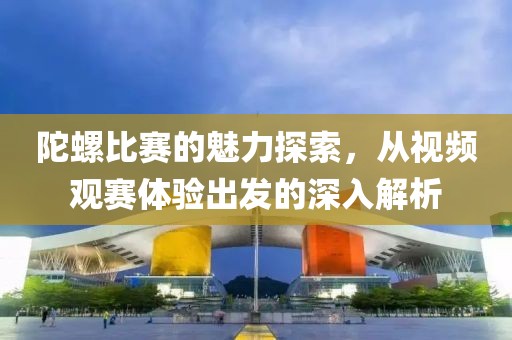 陀螺比賽的魅力探索，從視頻觀賽體驗出發(fā)的深入解析
