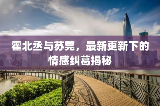 霍北丞與蘇莞，最新更新下的情感糾葛揭秘