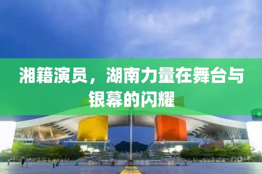 湘籍演員，湖南力量在舞臺與銀幕的閃耀