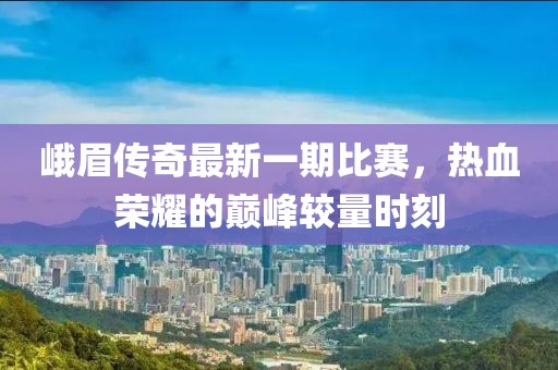 峨眉傳奇最新一期比賽，熱血榮耀的巔峰較量時(shí)刻