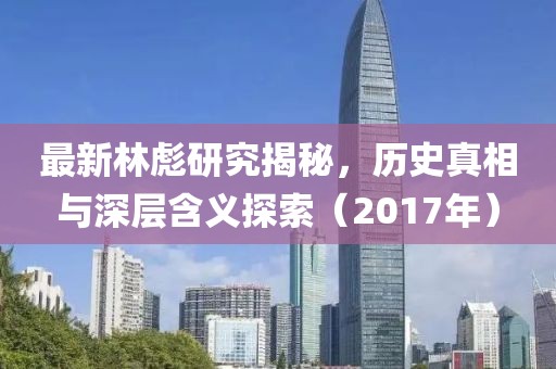 最新林彪研究揭秘，歷史真相與深層含義探索（2017年）