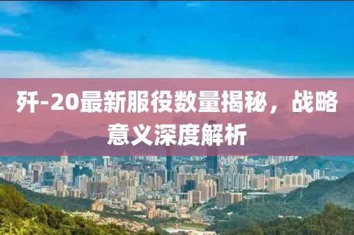 殲-20最新服役數(shù)量揭秘，戰(zhàn)略意義深度解析