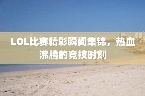 LOL比賽精彩瞬間集錦，熱血沸騰的競技時刻