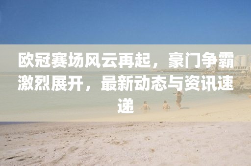 歐冠賽場風(fēng)云再起，豪門爭霸激烈展開，最新動態(tài)與資訊速遞
