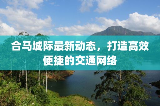 合馬城際最新動(dòng)態(tài)，打造高效便捷的交通網(wǎng)絡(luò)