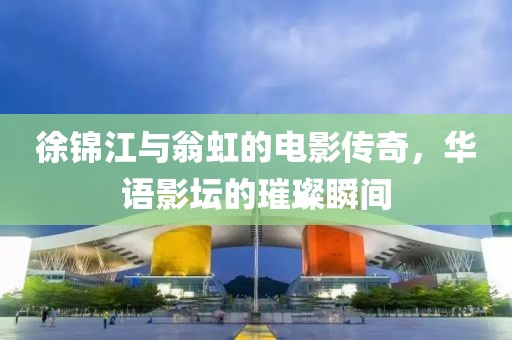 徐錦江與翁虹的電影傳奇，華語影壇的璀璨瞬間