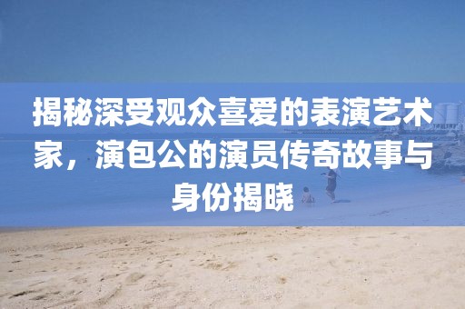 揭秘深受觀眾喜愛的表演藝術(shù)家，演包公的演員傳奇故事與身份揭曉