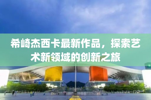 希崎杰西卡最新作品，探索藝術(shù)新領(lǐng)域的創(chuàng)新之旅