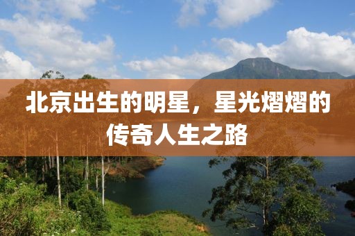 北京出生的明星，星光熠熠的傳奇人生之路