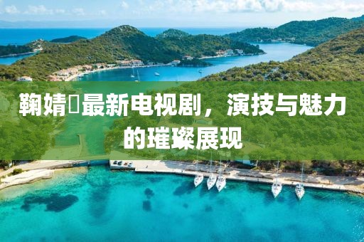 鞠婧祎最新電視劇，演技與魅力的璀璨展現(xiàn)