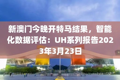 新澳門今晚開特馬結(jié)果，智能化數(shù)據(jù)評估：UH系列報告2023年3月23日