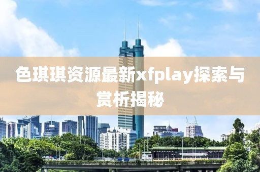 色琪琪資源最新xfplay探索與賞析揭秘
