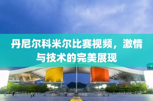 丹尼爾科米爾比賽視頻，激情與技術(shù)的完美展現(xiàn)