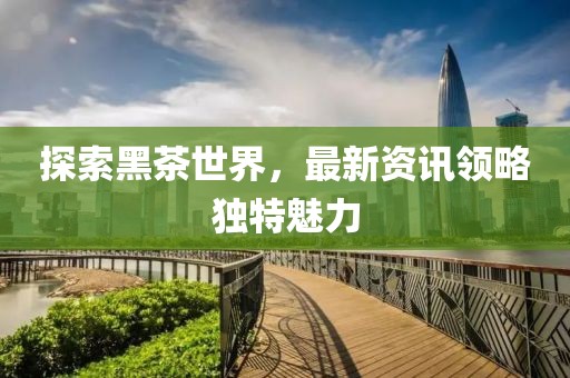 探索黑茶世界，最新資訊領(lǐng)略獨(dú)特魅力