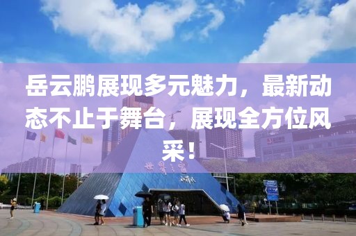 岳云鵬展現(xiàn)多元魅力，最新動態(tài)不止于舞臺，展現(xiàn)全方位風采！