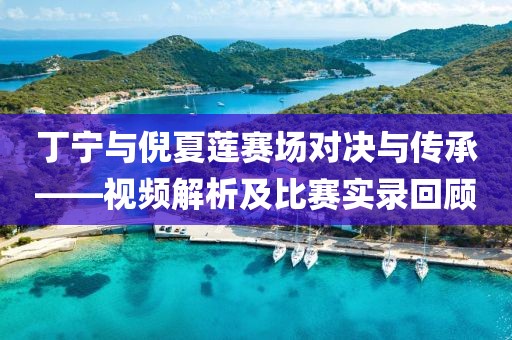 丁寧與倪夏蓮賽場(chǎng)對(duì)決與傳承——視頻解析及比賽實(shí)錄回顧