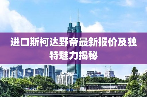 進(jìn)口斯柯達(dá)野帝最新報(bào)價(jià)及獨(dú)特魅力揭秘