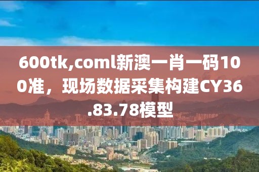 600tk,coml新澳一肖一碼100準(zhǔn)，現(xiàn)場(chǎng)數(shù)據(jù)采集構(gòu)建CY36.83.78模型