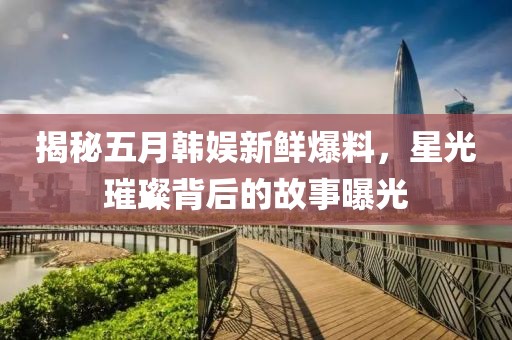 揭秘五月韓娛新鮮爆料，星光璀璨背后的故事曝光
