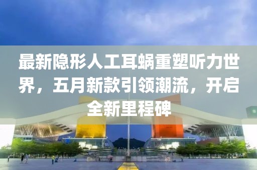 最新隱形人工耳蝸重塑聽力世界，五月新款引領(lǐng)潮流，開啟全新里程碑