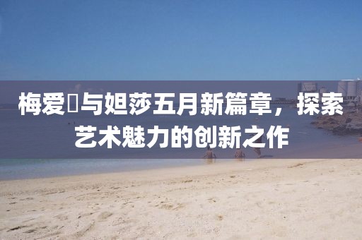 梅愛偲與妲莎五月新篇章，探索藝術(shù)魅力的創(chuàng)新之作
