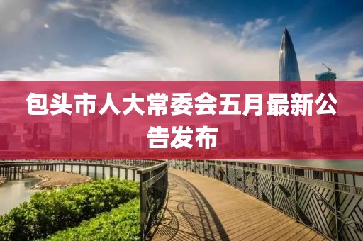 包頭市人大常委會五月最新公告發(fā)布
