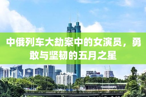中俄列車大劫案中的女演員，勇敢與堅韌的五月之星