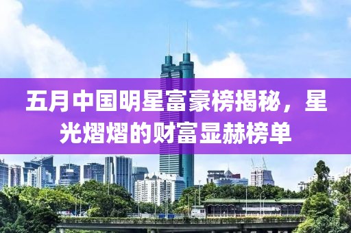 五月中國(guó)明星富豪榜揭秘，星光熠熠的財(cái)富顯赫榜單
